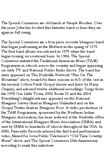 Text Box: The Special Consensus are old hands at Steeple Morden. Over the years John has booked this fantastic band so here they are again in full swing.
The Special Consensus are a four piece acoustic bluegrass band that began performing in the Midwest in the spring of 1975. The first band album was released in 1979 when the band began touring on a national basis. In 1984, The Special Consensus initiated the Traditional American Music (TAM) Programme in schools across the country and began appearing on cable TV and National Public Radio shows. The band has since appeared on The Nashville Network “Fire On The Mountain” show, toured for three seasons as 4/5 of the cast in the musical Cotton Patch Gospel (music and lyrics by Harry Chapin), and released twelve additional recordings. Songs from the 1998 Our Little Town, 2002 Route 10 and the 2004 Everything’s Alright releases appeared on the National Bluegrass Survey chart in Bluegrass Unlimited and on the Gospel Truths chart in Bluegrass Now. A video production of the TAM Programme, sponsored by the Northern Indian Bluegrass Association, has been archived at the Nashville office of the International Bluegrass Music Association (IBMA) and sent by IBMA to hundreds of schools throughout the USA. In 2000, Pinecastle Records released the first band performance video, filmed for Iowa Public Television’s “Old Time Country Music” show, and The Special Consensus 25th Anniversary recording to mark this milestone