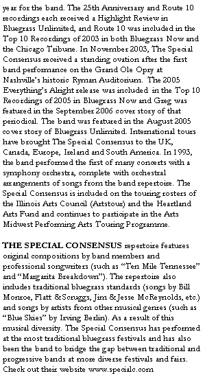 Text Box: year for the band. The 25th Anniversary and Route 10 recordings each received a Highlight Review in Bluegrass Unlimited, and Route 10 was included in the Top 10 Recordings of 2003 in both Bluegrass Now and the Chicago Tribune. In November 2003, The Special Consensus received a standing ovation after the first band performance on the Grand Ole Opry at Nashville’s historic Ryman Auditorium. The 2005 Everything’s Alright release was included in the Top 10 Recordings of 2005 in Bluegrass Now and Greg was featured in the September 2006 cover story of that periodical. The band was featured in the August 2005 cover story of Bluegrass Unlimited. International tours have brought The Special Consensus to the UK, Canada, Europe, Ireland and South America. In 1993, the band performed the first of many concerts with a symphony orchestra, complete with orchestral arrangements of songs from the band repertoire. The Special Consensus is included on the touring rosters of the Illinois Arts Council (Artstour) and the Heartland Arts Fund and continues to participate in the Arts Midwest Performing Arts Touring Programme.
THE SPECIAL CONSENSUS repertoire features original compositions by band members and professional songwriters (such as “Ten Mile Tennessee” and “Margarita Breakdown”). The repertoire also includes traditional bluegrass standards (songs by Bill Monroe, Flatt & Scruggs, Jim & Jesse McReynolds, etc.) and songs by artists from other musical genres (such as “Blue Skies” by Irving Berlin). As a result of this musical diversity. The Special Consensus has performed at the most traditional bluegrass festivals and has also been the band to bridge the gap between traditional and progressive bands at more diverse festivals and fairs. Check out their website www.specialc.com